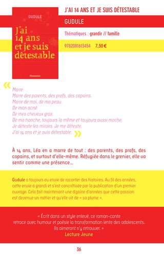 J’AI 14 ANS ET JE SUIS DÉTESTABLE
                                  GUDULE
                                  Thématiques : grandir // famille

                                  9782081613454 7,50 €




«   Marre.
    Marre des parents, des profs, des copains.
    Marre de moi, de ma peau.
    De mon acné.
    De mes cheveux gras.
    De ma tronche, toujours la même et toujours aussi moche.


                                        »
    Je déteste les miroirs. Je me déteste.
    J’ai 14 ans et je suis détestable.


    À 14 ans, Léa en a marre de tout : des parents, des profs, des
    copains, et surtout d’elle-même. Réfugiée dans le grenier, elle va
    sentir comme une présence…


    Gudule a toujours eu envie de raconter des histoires. Au fil des années,
    cette envie a grandi et s’est concrétisée par la publication d’un premier
    ouvrage. Cela fait maintenant une dizaine d’années que cette passion
    est devenue un métier et qu’elle vit de « sa plume ».


                 « Écrit dans un style enlevé, ce roman-conte
    retrace avec humour et poésie la transformation lente des adolescents.
                           Ils aimeront s’y retrouver. »
                                  Lecture Jeune

                                          36
 
