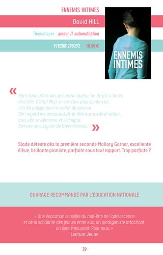 ENNEMIS INTIMES
                                  David HILL
            Thématiques : amour // automutilation

                       9782081295292     10,50 €




«   Sans faire attention, je heurtai quelqu’un de plein fouet.
    Une fille. C’était Miss-je-ne-sais-plus-comment…
    J’ai dû passer pour le crétin de service.
    Son regard me parcourut de la tête aux pieds et retour,


                                            »
    puis elle se détourna et s’éloigna.
    Bienvenue au lycée de Green Harbour !


    Slade déteste dès la première seconde Mallory Garner, excellente
    élève, brillante pianiste, parfaite sous tout rapport. Trop parfaite ?




          Ouvrage recommandé par l’Éducation Nationale


              « Une évocation sensible du mal-être de l’adolescence
       et de la solidarité des jeunes entre eux, un protagoniste attachant,
                           un livre émouvant. Pour tous. »
                                    Lecture Jeune

                                       39
 