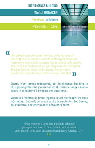 INTELLIGENCE BUILDING
                          Michel HONAKER
                        Thématiques : anticipation

                         9782081613324        7,50 €




«   Une dernière retouche devant le miroir, et Guerny se sentit
    prêt à affronter le monde. Le monde de Mclntyre Corporation,
    l’institut international de sondages le plus sollicité de la planète
    et aussi le plus haut perché. Au 99e Étage-Ville de l’Intelligence


                                                               »
    Building. Dans cette fourmilière géante, Guerny n’était
    qu’une minuscule cheville ouvrière, mais peu importait.


    Guerny n’est jamais redescendu de l’Intelligence Building, le
    plus grand gratte-ciel jamais construit. Mais d’étranges événe-
    ments le conduisent à se poser des questions…

    Quand les fenêtres se firent regards, le sol marécage, les murs
    mâchoires… Quand le béton accoucha des mutants… Lou Guerny,
    qui était venu chercher la paix, découvrit l’enfer.




               « Pour redonner à votre ado le goût de la lecture,
             glissez-lui ce roman en acier trempé dans sa valise.
        À mi-chemin entre polar et scénario catastrophe futuriste […] »
                                     Elle


                                         41
 