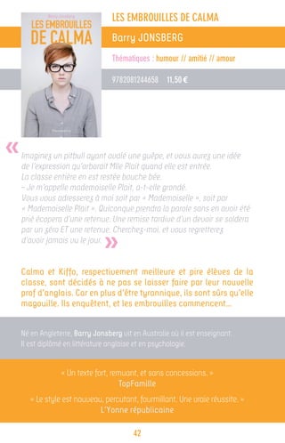 LES EMBROUILLES DE CALMA
                                  Barry JONSBERG
                                  Thématiques : humour // amitié // amour

                                  9782081244658 11,50 €




«   Imaginez un pitbull ayant avalé une guêpe, et vous aurez une idée
    de l’expression qu’arborait Mlle Plait quand elle est entrée.
    La classe entière en est restée bouche bée.
    – Je m’appelle mademoiselle Plait, a-t-elle grondé.
    Vous vous adresserez à moi soit par « Mademoiselle », soit par
    « Mademoiselle Plait ». Quiconque prendra la parole sans en avoir été
    prié écopera d’une retenue. Une remise tardive d’un devoir se soldera


                               »
    par un zéro ET une retenue. Cherchez-moi, et vous regretterez
    d’avoir jamais vu le jour.


    Calma et Kiffo, respectivement meilleure et pire élèves de la
    classe, sont décidés à ne pas se laisser faire par leur nouvelle
    prof d’anglais. Car en plus d’être tyrannique, ils sont sûrs qu’elle
    magouille. Ils enquêtent, et les embrouilles commencent…


    Né en Angleterre, Barry Jonsberg vit en Australie où il est enseignant.
    Il est diplômé en littérature anglaise et en psychologie.


                 « Un texte fort, remuant, et sans concessions. »
                                    TopFamille
       « Le style est nouveau, percutant, fourmillant. Une vraie réussite. »
                             L’Yonne républicaine

                                         42
 
