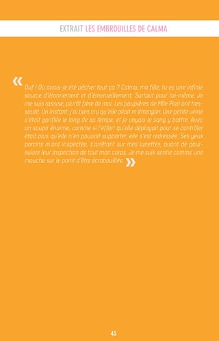 EXTRAIT LES EMBROUILLES DE CALMA




«   Ouf ! Où avais-je été pêcher tout ça ? Calma, ma fille, tu es une infinie
    source d’étonnement et d’émerveillement. Surtout pour toi-même. Je
    me suis rassise, plutôt fière de moi. Les paupières de Mlle Plait ont tres-
    sauté. Un instant, j’ai bien cru qu’elle allait m’étrangler. Une petite veine
    s’était gonflée le long de sa tempe, et je voyais le sang y battre. Avec
    un soupir énorme, comme si l’effort qu’elle déployait pour se contrôler
    était plus qu’elle n’en pouvait supporter, elle s’est redressée. Ses yeux
    porcins m’ont inspectée, s’arrêtant sur mes lunettes, avant de pour-


                                               »
    suivre leur inspection de tout mon corps. Je me suis sentie comme une
    mouche sur le point d’être écrabouillée.




                                         43
 