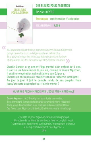 DES FLEURS POUR ALGERNON
                                   Daniel KEYES
                                   Thématiques : expérimentation // anticipation

                                   9782081247604       9,50 €




«   Si l’opération réussi bien je montrerai à cète souris d’Algernon
    que je peux être ossi un télijen quelle et même plus.


                                                                   »
    Et je pourrai mieux lire et ne pas faire de fotes en écrivan
    et apprendre des tas de choses et être comme les otres

    Charlie Gordon a 33 ans et l’âge mental d’un enfant de 6 ans.
    Il voit sa vie bouleversée le jour où, comme la souris Algernon,
    il subit une opération qui multipliera son Q.I par 3.
    Charles va enfin pouvoir réaliser son rêve : devenir intelligent.
    Au jour le jour, il fait le compte rendu de ses progrès. Mais
    jusqu’où cette ascension va-t-elle le mener ?

          Ouvrage recommandé par l’Éducation Nationale

    Daniel Keyes est né à Brooklyn en 1972. Après ses études,
    il est entré dans la marine marchande avant de devenir rédacteur
    d’une revue d’anticipation puis, professeur d’université de l’Ohio.
    Des fleurs pour Algernon a été adapté à l’écran sous le titre Charly.


               « Des fleurs pour Algernon est un livre magnifique.
           Un océan de sentiments vient vous heurter de plein fouet.
          Cette histoire est centrée sur l’humain, interrogeant le lecteur
                     sur ce qu’est réellement l’intelligence. »
                                        Lire

                                          44
 