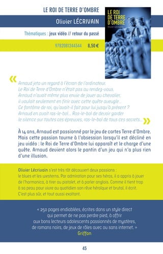 LE ROI DE TERRE D’OMBRE
                           Olivier LÉCRIVAIN
       Thématiques : jeux vidéo // retour du passé

                          9782081244344         8,50 €




«   Arnaud jeta un regard à l’écran de l’ordinateur.
    Le Roi de Terre d’Ombre n’était pas au rendez-vous.
    Arnaud n’avait même plus envie de jouer au chevalier,
    il voulait seulement en finir avec cette quête aveugle…
    Ce fantôme de roi, qu’avait-il fait pour lui jusqu’à présent ?


                                                                                »
    Arnaud en avait ras-le-bol… Ras-le-bol de devoir garder
    le silence sur toutes ces épreuves, ras-le-bol de tous ces secrets…

    À 14 ans, Arnaud est passionné par le jeu de cartes Terre d’Ombre.
    Mais cette passion tourne à l’obsession lorsqu’il est décliné en
    jeu vidéo : le Roi de Terre d’Ombre lui apparaît et le charge d’une
    quête. Arnaud devient alors le pantin d’un jeu qui n’a plus rien
    d’une illusion.

    Olivier Lécrivain s’est très tôt découvert deux passions :
    le blues et les westerns. Par admiration pour ses héros, il a appris à jouer
    de l’harmonica, à tirer au pistolet, et à parler anglais. Comme il tient trop
    à sa peau pour vivre au quotidien son rêve héroïque et brutal, il écrit.
    C’est plus sûr, et tout aussi exaltant.


               « 250 pages endiablées, écrites dans un style direct
                    qui permet de ne pas perdre pied, à offrir
             aux bons lecteurs adolescents passionnés de mystères,
            de romans noirs, de jeux de rôles avec ou sans internet. »
                                     Griffon

                                           45
 