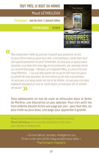 TOUT PRÈS, LE BOUT DU MONDE
                       Maud LETHIELLEUX
      Thématiques : mal de vivre // journal intime

                       9782081248502      10,50 €




«   Moi j’aime bien l’idée du journal. Il paraît que personne ne lira
    ce que j’écris alors je peux tout dire, c’est pratique, j’aime bien tout
    dire quand personne ne peut l’entendre. Je sais pas ce que je peux
    raconter, si je dois dire mon âge et me présenter, par exemple écrire
    sur la première page « Bonjour, je m’appelle Malo, je viens d’arriver
    chez Marlène… » ou si je dois parler de ce qu’on fait tous les jours,
    ou plutôt de mes pensées, de mes rêves ou de mes cauchemars.
    Je sais pas si je peux parler de Jul et de Solam. Je sais pas si je dois


              »
    expliquer pourquoi je suis là, toute façon, je suis pas sûr et certain
    de savoir.


    Trois adolescents en mal de vivre se retrouvent dans la ferme
    de Marlène, une éducatrice un peu spéciale. Pour s’en sortir les
    trois enfants doivent écrire une page par jour : pour tout dire, du
    plus triste au plus beau, une page pour apprendre à grandir.

    Musicienne (contrebassiste chanteuse) et metteur en scène,
    Maud Lethielleux écrit aussi des spectacles et des livres
    pour adultes et adolescents.


                  « Un livre délicat, sensible, intelligent et vrai.
             Et loin, si loin des clichés hollywoodiens pour ados. »
                              Psychologies magazine

                                        47
 
