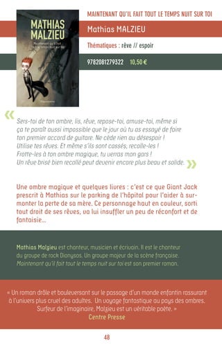 MAINTENANT QU’IL FAIT TOUT LE TEMPS NUIT SUR TOI

                                  Mathias MALZIEU
                                  Thématiques : rêve // espoir

                                  9782081279322 10,50 €




«   Sers-toi de ton ombre, lis, rêve, repose-toi, amuse-toi, même si
    ça te paraît aussi impossible que le jour où tu as essayé de faire
    ton premier accord de guitare. Ne cède rien au désespoir !
    Utilise tes rêves. Et même s’ils sont cassés, recolle-les !


                                                                              »
    Frotte-les à ton ombre magique, tu verras mon gars !
    Un rêve brisé bien recollé peut devenir encore plus beau et solide.


    Une ombre magique et quelques livres : c’est ce que Giant Jack
    prescrit à Mathias sur le parking de l’hôpital pour l’aider à sur-
    monter la perte de sa mère. Ce personnage haut en couleur, sorti
    tout droit de ses rêves, va lui insuffler un peu de réconfort et de
    fantaisie…


    Mathias Malzieu est chanteur, musicien et écrivain. Il est le chanteur
    du groupe de rock Dionysos. Un groupe majeur de la scène française.
    Maintenant qu’il fait tout le temps nuit sur toi est son premier roman.



« Un roman drôle et bouleversant sur le passage d’un monde enfantin rassurant
 à l’univers plus cruel des adultes. Un voyage fantastique au pays des ombres.
             Surfeur de l’imaginaire, Malzieu est un véritable poète. »
                                  Centre Presse

                                         48
 