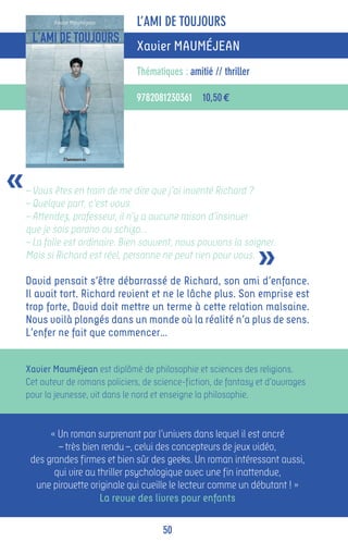 L’AMI DE TOUJOURS
                                  Xavier MAUMÉJEAN
                                  Thématiques : amitié // thriller

                                  9782081230361 10,50 €




«   – Vous êtes en train de me dire que j’ai inventé Richard ?
    – Quelque part, c’est vous.
    – Attendez, professeur, il n’y a aucune raison d’insinuer
    que je sois parano ou schizo…


                                                                     »
    – La folie est ordinaire. Bien souvent, nous pouvons la soigner.
    Mais si Richard est réel, personne ne peut rien pour vous.

    David pensait s’être débarrassé de Richard, son ami d’enfance.
    Il avait tort. Richard revient et ne le lâche plus. Son emprise est
    trop forte, David doit mettre un terme à cette relation malsaine.
    Nous voilà plongés dans un monde où la réalité n’a plus de sens.
    L’enfer ne fait que commencer…


    Xavier Mauméjean est diplômé de philosophie et sciences des religions.
    Cet auteur de romans policiers, de science-fiction, de fantasy et d’ouvrages
    pour la jeunesse, vit dans le nord et enseigne la philosophie.


          « Un roman surprenant par l’univers dans lequel il est ancré
            – très bien rendu –, celui des concepteurs de jeux vidéo,
     des grandes firmes et bien sûr des geeks. Un roman intéressant aussi,
           qui vire au thriller psychologique avec une fin inattendue,
      une pirouette originale qui cueille le lecteur comme un débutant ! »
                        La revue des livres pour enfants

                                         50
 