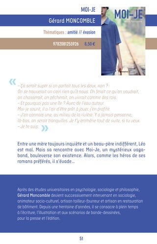 MOI-JE
                       Gérard MONCOMBLE
                    Thématiques : amitié // évasion

                          9782081253926        8,50 €




«   – Ça serait super si on partait tous les deux, non ?
    On se trouverait un coin rien qu’à nous. On ferait ce qu’on voudrait,
    on chasserait, on pêcherait, on vivrait comme des rois.
    – Et pourquoi pas une île ? Avec de l’eau autour.
    Moi-je sourit, il a l’air d’être prêt à jouer, j’en profite.
    – J’en connais une, au milieu de la rivière. Y a jamais personne,


                  »
    là-bas, on serait tranquilles. Je t’y emmène tout de suite, si tu veux.
    – Je te suis.


    Entre une mère toujours inquiète et un beau-père indifférent, Léo
    est mal. Mais sa rencontre avec Moi-Je, un mystérieux vaga-
    bond, bouleverse son existence. Alors, comme les héros de ses
    romans préférés, il s’évade…




    Après des études universitaires en psychologie, sociologie et philosophie,
    Gérard Moncomble devient successivement intervenant en sociologie,
    animateur socio-culturel, artisan tailleur-fourreur et artisan en restauration
    de bâtiment. Depuis une trentaine d’années, il se consacre à plein temps
    à l’écriture, l’illustration et aux scénarios de bande-dessinées,
    pour la presse et l’édition.



                                          51
 