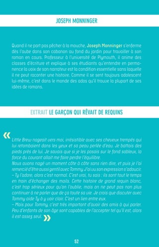 JOSEPH MONNINGER


    Quand il ne part pas pêcher à la mouche, Joseph Monninger s’enferme
    dès l’aube dans son cabanon au fond du jardin pour travailler à son
    roman en cours. Professeur à l’université de Plymouth, il anime des
    classes d’écriture et explique à ses étudiants qu’entendre en perma-
    nence la voix de son narrateur est la condition essentielle sans laquelle
    il ne peut raconter une histoire. Comme il se sent toujours adolescent
    lui-même, c’est dans le monde des ados qu’il trouve la plupart de ses
    idées de romans.




               EXTRAIT LE GARÇON QUI RÊVAIT DE REQUINS



«   Little Brew nageait vers moi, irrésistible avec ses cheveux trempés qui
    lui retombaient dans les yeux et sa peau perlée d’eau. Je battais des
    pieds près de lui. Je savais que si je les posais sur le fond sableux, la
    force du courant allait me faire perdre l’équilibre.
    Nous avons nagé un moment côte à côte sans rien dire, et puis je l’ai
    remercié d’être aussi gentil avec Tommy. J’ai vu son expression s’adoucir.
    – Ty l’adore, alors c’est normal. C’est vrai, tu sais : ils sont tout le temps
    en train d’échanger des mails. Cette histoire de grand requin blanc,
    c’est trop sérieux pour qu’on l’oublie, mais on ne peut pas non plus
    continuer à ne parler que de ça toute sa vie. Je crois que discuter avec
    Tommy aide Ty à y voir clair. C’est un lien entre eux.
    – Mais pour Tommy, c’est très important d’avoir des amis à qui parler.


                      »
    Peu d’enfants de son âge sont capables de l’accepter tel qu’il est, alors
    il est assez seul.



                                         52
 