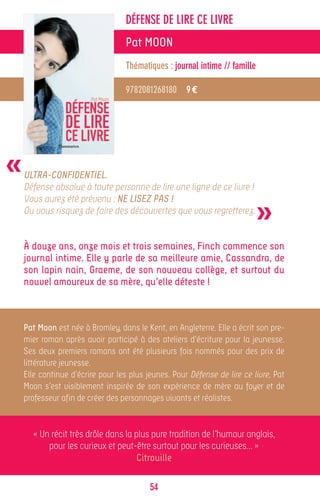DÉFENSE DE LIRE CE LIVRE
                                  Pat MOON
                                  Thématiques : journal intime // famille

                                  9782081268180 9 €




«   ULTRA-CONFIDENTIEL.
    Défense absolue à toute personne de lire une ligne de ce livre !


                                                                            »
    Vous aurez été prévenu : NE LISEZ PAS !
    Ou vous risquez de faire des découvertes que vous regretterez.


    À douze ans, onze mois et trois semaines, Finch commence son
    journal intime. Elle y parle de sa meilleure amie, Cassandra, de
    son lapin nain, Graeme, de son nouveau collège, et surtout du
    nouvel amoureux de sa mère, qu’elle déteste !



    Pat Moon est née à Bromley, dans le Kent, en Angleterre. Elle a écrit son pre-
    mier roman après avoir participé à des ateliers d’écriture pour la jeunesse.
    Ses deux premiers romans ont été plusieurs fois nommés pour des prix de
    littérature jeunesse.
    Elle continue d’écrire pour les plus jeunes. Pour Défense de lire ce livre, Pat
    Moon s’est visiblement inspirée de son expérience de mère au foyer et de
    professeur afin de créer des personnages vivants et réalistes.


      « Un récit très drôle dans la plus pure tradition de l’humour anglais,
          pour les curieux et peut-être surtout pour les curieuses… »
                                     Citrouille

                                          54
 