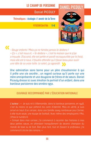 LE CHAMP DE PERSONNE
                             Daniel PICOULY
       Thématiques : écologie // avenir de la Terre

                            9782081264786      11 €




«   – Douze enfants ! Mais ça ne tiendra jamais là-dedans !
    « Ça », c’est nous et, « là-dedans », c’est la maison que le p’pa
    a trouvée. D’accord, elle est petite et paraît recroquevillée par le froid,


                                                         »
    mais elle est à nous. Il faudra attendre qu’il fasse beau pour avoir
    une idée de sa vraie taille. Le soleil, ça agrandit.

    Une admiration sans borne pour un père chaudronnier à qui
    il prête une vie secrète ; un regard curieux qu’il porte sur une
    mère omniprésente et une douzaine de frères et de sœurs. Daniel
    Picouly dresse ici avec émotion le portrait d’un enfant, dans une
    banlieue parisienne des années 1950.


          Ouvrage recommandé par l’Éducation Nationale


    L’auteur : « Je suis né à Villemomble, dans la banlieue parisienne, en 1948,
    c’est du moins ce que prétend ma carte d’identité. Mais en vérité, je suis
    arrivé en haut d’un cerisier, dans une famille assez nombreuse pour former,
    à elle toute seule, une équipe de football. Avec même des remplaçants ! Moi,
    j’étais le numéro II.
    « Grimpé dans mon cerisier, j’ai commencé à raconter des histoires à mes
    deux petites sœurs, en attendant tranquillement de devenir champion du
    monde de boxe ou de foot. Bien plus tard, tout en faisant le professeur, j’ai
    commencé à écrire des romans. »


                                         55
 