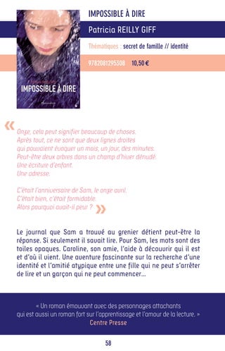 IMPOSSIBLE À DIRE
                                 Patricia REILLY GIFF
                                 Thématiques : secret de famille // identité

                                 9782081295308 10,50 €




«   Onze, cela peut signifier beaucoup de choses.
    Après tout, ce ne sont que deux lignes droites
    qui pouvaient évoquer un mois, un jour, des minutes.
    Peut-être deux arbres dans un champ d’hiver dénudé.
    Une écriture d’enfant.
    Une adresse.

    C’était l’anniversaire de Sam, le onze avril.


                                    »
    C’était bien, c’était formidable.
    Alors pourquoi avait-il peur ?


    Le journal que Sam a trouvé au grenier détient peut-être la
    réponse. Si seulement il savait lire. Pour Sam, les mots sont des
    toiles opaques. Caroline, son amie, l’aide à découvrir qui il est
    et d’où il vient. Une aventure fascinante sur la recherche d’une
    identité et l’amitié atypique entre une fille qui ne peut s’arrêter
    de lire et un garçon qui ne peut commencer…



            « Un roman émouvant avec des personnages attachants
    qui est aussi un roman fort sur l’apprentissage et l’amour de la lecture. »
                                 Centre Presse

                                        58
 