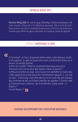 PATRICIA REILLY GIFF


    Patricia Reilly Giff est née en 1935 à Brooklyn. D’abord professeur, elle
    s’est ensuite consacrée à la littérature jeunesse. Elle a écrit de nom-
    breux livres à succès et remporté plusieurs prix. Elle écrit ses livres pour
    montrer que même les gens ordinaires ont quelque chose de spécial.




                         EXTRAIT IMPOSSIBLE À DIRE



«   Il s’accroupit : en haut, de grosses lettres noires ; juste dessous, la pho-
    to d’un garçon. Le gilet en grosse laine avec une fermeture Éclair sur le
    devant, lui sembla familier.
    Il retint son souffle. C’était lui, seulement beaucoup plus jeune.
    Très jeune, trois ans au plus. Que faisait-il dans ce journal ?
    Il effleura les lettres du doigt. Sans réussir à en déchiffrer la moitié. Que
    c’était agaçant de ne pas savoir lire ! Extrêmement agaçant. […] Le mot
    du haut… Il était long, mais Mme Waring ne lui avait-elle pas expliqué
    des centaines de fois qu’il fallait chercher les syllabes ? Comme celle
    qu’il pensait avoir comprise : dis. Et la dernière, assez simple : ru.


                       »
    Disparu ?
    Il avait disparu ?




          Ouvrage recommandé par l’Éducation Nationale


                                         59
 