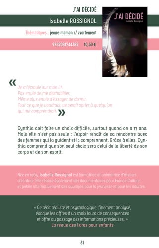 J’AI DÉCIDÉ
                      Isabelle ROSSIGNOL
        Thématiques : jeune maman // avortement

                        9782081244382      10,50 €




«   Je m’écroule sur mon lit.
    Pas envie de me déshabiller.
    Même plus envie d’essayer de dormir.


                           »
    Tout ce que je voudrais, ce serait parler à quelqu’un
    qui me comprendrait.


    Cynthia doit faire un choix difficile, surtout quand on a 17 ans.
    Mais elle n’est pas seule : l’espoir renaît de sa rencontre avec
    des femmes qui la guident et la comprennent. Grâce à elles, Cyn-
    thia comprend que son seul choix sera celui de la liberté de son
    corps et de son esprit.



    Née en 1965, Isabelle Rossignol est formatrice et animatrice d’ateliers
    d’écriture. Elle réalise également des documentaires pour France Culture,
    et publie alternativement des ouvrages pour la jeunesse et pour les adultes.



             « Ce récit réaliste et psychologique, finement analysé,
              évoque les affres d’un choix lourd de conséquences
               et offre au passage des informations précieuses. »
                        La revue des livres pour enfants


                                         61
 