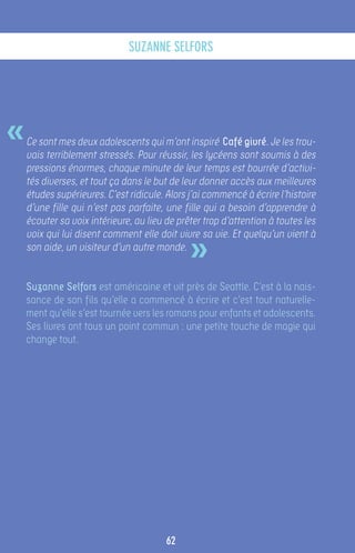 suzanne selfors




«   Ce sont mes deux adolescents qui m’ont inspiré Café givré. Je les trou-
    vais terriblement stressés. Pour réussir, les lycéens sont soumis à des
    pressions énormes, chaque minute de leur temps est bourrée d’activi-
    tés diverses, et tout ça dans le but de leur donner accès aux meilleures
    études supérieures. C’est ridicule. Alors j’ai commencé à écrire l’histoire
    d’une fille qui n’est pas parfaite, une fille qui a besoin d’apprendre à
    écouter sa voix intérieure, au lieu de prêter trop d’attention à toutes les


                                              »
    voix qui lui disent comment elle doit vivre sa vie. Et quelqu’un vient à
    son aide, un visiteur d’un autre monde.


    Suzanne Selfors est américaine et vit près de Seattle. C’est à la nais-
    sance de son fils qu’elle a commencé à écrire et c’est tout naturelle-
    ment qu’elle s’est tournée vers les romans pour enfants et adolescents.
    Ses livres ont tous un point commun : une petite touche de magie qui
    change tout.




                                        62
 
