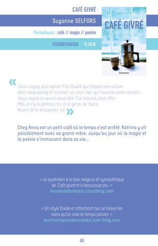 CAFÉ GIVRÉ
                       Suzanne SELFORS
            Thématiques : café // magie // poésie

                       9782081244368         11,50 €




«   Vous croyez aux signes ? La foudre qui frappe une voiture
    dont vous sortez à l’instant, un chat noir qui traverse votre chemin…
    Vous voyez ce que je veux dire ? Le hasard, peut-être.


                               »
    Moi, je n’y ai jamais cru, à ce genre de trucs.
    Avant de le rencontrer, lui.


    Chez Anna est un petit café où le temps s’est arrêté. Katrina y vit
    paisiblement avec sa grand-mère. Jusqu’au jour où la magie et
    la poésie s’immiscent dans sa vie...




                « Le quotidien à la fois neigeux et sympathique
                       de Café givré m’a beaucoup plu. »
                      heuresdefantasia.canalblog.com


                 « Un style fluide et attachant qui se laisse lire
                       sans qu’on voie le temps passer. »
                  leschroniquesdemadoka.over-blog.com



                                        63
 