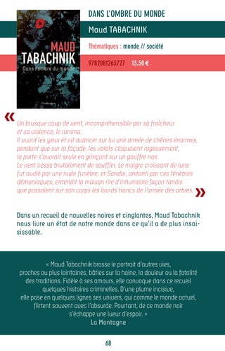 DANS L’OMBRE DU MONDE
                                 Maud TABACHNIK
                                 Thématiques : monde // société

                                 9782081263727 13,50 €




«   Un brusque coup de vent, incompréhensible par sa fraîcheur
    et sa violence, le ranima.
    Il ouvrit les yeux et vit avancer sur lui une armée de chênes énormes,
    pendant que sur la façade, les volets claquaient rageusement,
    la porte s’ouvrait seule en grinçant sur un gouffre noir.
    Le vent cessa brutalement de souffler. Le maigre croissant de lune
    fut avalé par une nuée funèbre, et Sandor, anéanti par ces ténèbres


                                                                             »
    démoniaques, entendit la maison rire d’inhumaine façon tandis
    que passaient sur son corps les lourds troncs de l’armée des arbres.


    Dans un recueil de nouvelles noires et cinglantes, Maud Tabachnik
    nous livre un état de notre monde dans ce qu’il a de plus insai-
    sissable.



                 « Maud Tabachnik brosse le portrait d’autres vies,
     proches ou plus lointaines, bâties sur la haine, la douleur ou la fatalité
       des traditions. Fidèle à ses amours, elle convoque dans ce recueil
                quelques histoires criminelles. D’une plume incisive,
     elle pose en quelques lignes ses univers, qui comme le monde actuel,
           flirtent souvent avec l’absurde. Pourtant, de ce monde noir
                          s’échappe une lueur d’espoir. »
                                   La Montagne

                                        68
 