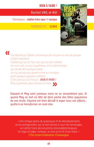 RIEN À FAIRE !
                       Rachel VAIL et AVI
     Thématiques : relation frère-sœur // musique

                       9782081227712     12,50 €




«   J’ai décidé qu’il fallait commencer par trouver un nom de groupe.
    C’était important.
    Il fallait que ça ait l’air vrai, que ce soit crédible.
    Un nom cool, un peu mystérieux, et en même temps
    qui veuille dire quelque chose.
    Je n’y connais pas grand-chose en musique ;
    juste quelques groupes célèbres.


                                            »
    C’est alors que j’ai trouvé… RIEN À FAIRE !
    Plus j’y pensais, plus j’aimais ce nom.


    Edward et Meg sont jumeaux mais ne se ressemblent pas. Et
    quand Meg se met en tête de faire partie des filles populaires
    de son école, Edward est bien décidé à saper tous ses efforts…
    quitte à se transformer en rock star.




          « Une intrigue pleine de quiproquos et de rebondissements
        où les protagonistes, qui ne sont jamais à court de mensonges,
             se mettent dans des situations abracadabrantesques.
          Un style vif, léger, comique, un livre qu’on lit d’une traite. »
                     L’Est-éclair/Libération Champagne

                                       69
 