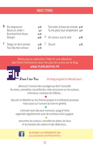 INDEX TITRES



S Sa seigneurie                  p.19          Tout près, le bout du monde    p.47
  Seuls en enfer !                p.5          Tu me plais tout simplement     p.11
  Summertime blues               p.14
  Stargirl                       p.65    U Un amour sucré salé                p.29

T Tokyo ne dort jamais            p.18   Z Zouck                              p.12
  Tour B2,mon amour               p.13



            Retrouvez la collection Tribal et une sélection
       des titres Flammarion pour les plus de 13 ans sur le blog
                       www.flamlikeyou.fr



                                              Un blog original et décalé pour :

           découvrir l’univers des ouvrages qui font l’actualité.
     Au menu, anecdotes croustillantes, infos exclusives sur les auteurs,
                   interviews, coulisses de l’édition…

      discuter et débattre sur les thèmes propres à la littérature jeunesse
                  mais aussi sur l’univers du livre en général.

              s’amuser avec des jeux-concours, quizz et tests
          organisés régulièrement avec de nombreux lots à gagner.

              rencontrer les auteurs, connaître les dates, les lieux
                 et les horaires des salons et des dédicaces…

                        Rejoignez la communauté sur
                        www.facebook.com/FlamLikeYou

                                         72
 