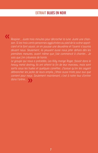 EXTRAIT BLUES EN NOIR




«   Respirer… Juste trois minutes pour décrocher la lune. Juste une chan-
    son. Si les trois cents personnes agglutinées au pied de la scène appré-
    cient et le font savoir, on en pousse une deuxième et l’avenir s’ouvrira
    devant nous. Seulement, ils peuvent aussi nous jeter dehors dès les
    premières mesures, avant même que j’aie commencé à chanter… Je
    sais que j’en crèverais de honte.
    Le groupe qui nous a précédés, Les Killy mange Roger, faisait dans le
    heavy metal destroy. Ils ont atteint la fin de leur morceau, mais sont
    sortis sous les huées et quelques canettes. J’avoue qu’en les voyant
    débrancher les jacks de leurs amplis, j’étais aussi triste pour eux que


                   »
    content pour nous. Seulement maintenant, c’est à notre tour d’entrer
    dans l’arène…




                                       7
 