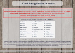 Château Soutard - BP4 - 33330 Saint-Émilion - Tel. 05-57-24-71-41 - E-MAIL : contact@soutard.com
- Conditions générales de vente -
Bon de commande à retourner impérativement avant le 23/05/2014, accompagné de votre règlement par chèque à
l’ordre de SAS La Mondiale Grands Crus. Offre valable dans la limite de nos stocks disponibles.
Important : Pensez à mettre le nom du site au dos du chèque.
L’abus d’alcool est dangereux pour la santé, à consommer avec modération.
Conditions de ventes réservées à la France métropolitaine uniquement. Tous nos prix s’entendent TTC dans la limite des stocks disponibles, frais de port et assurance
en sus. La collecte de vos données personnelles est effectuée dans le cadre d’un traitement sur la relation client et son exploitation commerciale, dont le responsable
est la SCEA Château Soutard. Conformément à la loi « Informatique et Libertés » du 6 janvier 1978, vous bénéficiez d’un droit d’accès, de rectification et d’opposition
sur les données vous concernant. Vous pouvez exercer ces droits auprès de la SCEA du Château Soutard.
Livraisons groupées possibles sur les sites AG2R LA MONDIALE :
01 - Angers
02 - Balma
03 - Blois
04 - Bordeaux
05 - Chartres
06 - Chatillon
07 - Clermont-Ferrand
08 - Dijon
09 - Grenoble
10 - La Roche sur Yon
11 - Lognes
12 - Lyon
13 - Malakoff
14 - Marseille 345 Prado
15 - Mulhouse
16 - Mons
17 - Nancy
18 - Rennes
19 - Rouen
20 - Saint-Benoît
21 - Saint-Étienne
22 - Strasbourg
23 - Toulouse
24 - Tours
25 - Paris-Brune
26 - Paris-Haussmann
27 - Paris-La Villette
 