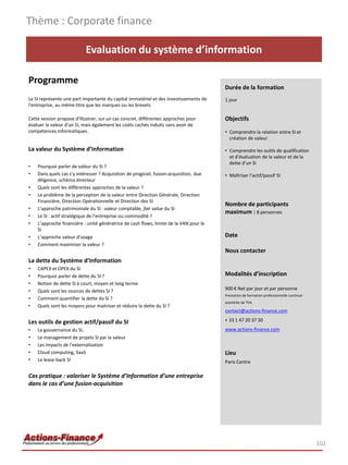 Thème : Corporate finance

                           Evaluation du système d’information

Programme
                                                                                        Durée de la formation
Le SI représente une part importante du capital immatériel et des investissements de    1 jour
l'entreprise, au même titre que les marques ou les brevets

Cette session propose d'illustrer, sur un cas concret, différentes approches pour       Objectifs
évaluer la valeur d'un SI, mais également les coûts cachés induits sans avoir de
compétences informatiques.                                                              • Comprendre la relation entre SI et
                                                                                          création de valeur

La valeur du Système d’Information                                                      • Comprendre les outils de qualification
                                                                                          et d’évaluation de la valeur et de la
                                                                                          dette d’un SI
•   Pourquoi parler de valeur du SI ?
•   Dans quels cas s’y intéresser ? Acquisition de progiciel, fusion-acquisition, due   • Maîtriser l’actif/passif SI
    diligence, schéma directeur
•   Quels sont les différentes approches de la valeur ?
•   Le problème de la perception de la valeur entre Direction Générale, Direction
    Financière, Direction Opérationnelle et Direction des SI
                                                                                        Nombre de participants
•   L’approche patrimoniale du SI : valeur comptable, fair value du SI
                                                                                        maximum : 8 personnes
•   Le SI : actif stratégique de l’entreprise ou commodité ?
•   L’approche financière : unité génératrice de cash flows, limite de la VAN pour le
    SI
•   L’approche valeur d’usage                                                           Date
•   Comment maximiser la valeur ?
                                                                                        Nous contacter
La dette du Système d’Information
•   CAPEX et OPEX du SI
•   Pourquoi parler de dette du SI ?                                                    Modalités d’inscription
•   Notion de dette SI à court, moyen et long terme
•   Quels sont les sources de dettes SI ?                                               900 € Net par jour et par personne
                                                                                        Prestation de formation professionnelle continue
•   Comment quantifier la dette du SI ?
                                                                                        exonérée de TVA
•   Quels sont les moyens pour maitriser et réduire la dette du SI ?
                                                                                        contact@actions-finance.com

Les outils de gestion actif/passif du SI                                                + 33 1 47 20 37 30
•   La gouvernance du SI,                                                               www.actions-finance.com
•   Le management de projets SI par la valeur
•   Les impacts de l’externalisation
•   Cloud computing, SaaS                                                               Lieu
•   Le lease-back SI                                                                    Paris Centre

Cas pratique : valoriser le Système d’Information d’une entreprise
dans le cas d’une fusion-acquisition




                                                                                                                                           102
 