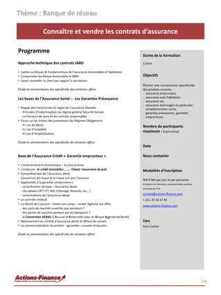 Thème : Banque de réseau

                  Connaître et vendre les contrats d’assurance

Programme
                                                                                   Durée de la formation
Approche technique des contrats IARD                                               2 jours

• Cadres juridiques & Fondamentaux de l’assurance Automobile et Habitation
• Comprendre les Risque Automobile et MRH                                          Objectifs
• Savoir conseiller le client par rapport à son besoin
                                                                                   Donner une connaissance approfondie
Étude et commentaires des spécificités des certaines offres                        des produits suivants:
                                                                                   ₋ assurance emprunteur,
Les bases de l’Assurance Santé – Les Garanties Prévoyance                          ₋ assurance auto habitation,
                                                                                   ₋ assurance vie,
                                                                                   ₋ assurance dommages du particulier,
• Rappel des mécanismes et règles de l’assurance Maladie                             complémentaire santé,
  - Principes d’indemnisation du régime général Sécurité Sociale                   ₋ garanties prévoyance, garanties
  - Le Parcours de soins et les contrats responsables                                emprunteurs
• Focus sur les limites des prestations des Régimes Obligatoires
  - En cas de Décès                                                                Nombre de participants
  - En cas d’Invalidité
                                                                                   maximum : 8 personnes
  - En cas d’Hospitalisation

Étude et commentaires des spécificités de certaines offres
                                                                                   Date

Base de l’Assurance Crédit « Garantie emprunteur »                                 Nous contacter

• L’environnement économique – la concurrence
• L’emprunt - le crédit immobilier……… Choisir l'assurance de prêt                  Modalités d’inscription
• Compréhension de l’assurance décès
  Couverture de risque et le risque pris par l’assureur
                                                                                   900 € Net par jour et par personne
• Application à la garantie «emprunteur»
                                                                                   Prestation de formation professionnelle continue
  - La tarification de base – Assurance décès
                                                                                   exonérée de TVA
  - Les options (IPT-ITT, IAD, Chômage, Revente, etc…)
  - Le formalisme de l’assurance-décès                                             contact@actions-finance.com
• Le contrôle médical                                                              + 33 1 47 20 37 30
• La liberté de s’assurer : choisir son camp – rendre légitime son offre.
                                                                                   www.actions-finance.com
  - des parts de marchés ouvertes aux assureurs ?
  - des pertes de marchés perdues par les banquiers ?
  - la Convention AERAS (S'Assurer et Emprunter avec un Risque Aggravé de Santé)
• Nantissement du contrat d’assurance décès et défaut de conseil.                  Lieu
• La commercialisation du produit – garanties - conseils et besoins                Paris Centre

Étude et commentaires des spécificités de certaines offres




                                                                                                                                      104
 