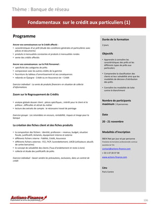 Thème : Banque de réseau

                Fondamentaux sur le crédit aux particuliers (1)

Programme
                                                                                         Durée de la formation
Ancrer vos connaissances sur le Crédit affecté :                                         2 jours
• caractéristiques d’un prêt (étude des conditions générales et particulières avec
  pièces et documents)
• produits à mensualités constantes et produits à mensualités rondes                     Objectifs
• vente des crédits affectés
                                                                                         • Apprendre à connaître les
                                                                                           caractéristiques des prêts et les
Ancrer vos connaissances sur le Prêt Personnel :                                           différents types de prêts aux
• spécificité des catégories de prêts                                                      particuliers
• comparaison avec les autres crédits de la gamme
• fourniture du tableau d’amortissement et ses conséquences                              • Comprendre la classification des
                                                                                           clients et leur solvabilité ainsi que les
• rebonds en Épargne - Crédit ou en Assurance vie – Crédit
                                                                                           modalités de décision d’attribution
                                                                                           des prêts
Exercice individuel : La vente de produits financiers en situation de collecte
d’informations                                                                           • Connaître les modalités de lutte
                                                                                           contre le blanchiment
Zoom sur le Regroupement de Crédits

                                                                                         Nombre de participants
• analyse globale dossier client : pièces spécifiques ; intérêt pour le client et le
  prêteur ; difficultés et attrait du métier                                             maximum : 8 personnes
• lecture des extraits de compte : le nécessaire travail de pointage

Exercice groupe : Les retombées en encours, rentabilité, risques et image pour la        Date
banque
                                                                                         20 - 21 novembre
La création des fiches client et des fiches produits

• la composition des fichiers : identité, profession – revenus, budget, situation        Modalités d’inscription
  fiscale, justificatifs réclamés, équipement interne et externe
• différents fichiers interne : Fidélité, Crédit, Assurance                              900 € Net par jour et par personne
• différents fichiers externes : FCC, FICP, Surendettement, UACB (utilisateurs abusifs   Prestation de formation professionnelle continue
  de cartes bancaires)                                                                   exonérée de TVA
• le concept de solvabilité des clients (Taux d’endettement et reste à vivre)            contact@actions-finance.com
• collecte et étude des justificatifs de prêts
                                                                                         + 33 1 47 20 37 30

Exercice individuel : Savoir vendre les précautions, exclusions, dans un contrat de      www.actions-finance.com
crédit


                                                                                         Lieu
                                                                                         Paris Centre




                                                                                                                                            106
 