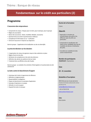Thème : Banque de réseau

                 Fondamentaux sur le crédit aux particuliers (2)

Programme
                                                                                          Durée de la formation
L’assurance des emprunteurs                                                               2 jours


•   Comprendre les enjeux : Risques pour le client, pour la banque, pour le groupe        Objectifs
•   Règles de souscription
•   Nature des assurances : Décès, Invalidité, Maladie, accessoires                       • Apprendre à connaître les
•   Questionnaires de santé et questionnaires médicaux                                      caractéristiques des prêts et les
                                                                                            différents types de prêts aux
•   Complément d’information et sur – tarification
                                                                                            particuliers
•   Vente de l’assurance et réponse aux objections
                                                                                          • Comprendre la classification des
Exercice groupe : L’application de la tarification sur des cas diversifiés                  clients et leur solvabilité ainsi que les
                                                                                            modalités de décision d’attribution
                                                                                            des prêts
La prise de décision sur les dossiers
                                                                                          • Connaître les modalités de lutte
                                                                                            contre le blanchiment
•   L’organisation du niveau de signature requis et des substituts en place
•   Règles d’octroi et de refus
•   Attribution de compétences et de vente des décisions
•   Définition des alertes du système et de leur levée                                    Nombre de participants
•   Traitement des cas difficiles et/ou des fraudes                                       maximum : 8 personnes

Exercice groupe : La conduite d’un entretien d’interrogation et la préservation du lien
commercial                                                                                Date

La lutte contre le blanchiment d’argent                                                   20 - 21 novembre

•   Historique de la lutte et organismes de référence
•   Définition et réglementation                                                          Modalités d’inscription
•   Responsabilités et obligations
•   Étapes du blanchiment et exemples d’application                                       900 € Net par jour et par personne
•   Exemples d’opérations et analyse                                                      Prestation de formation professionnelle continue
                                                                                          exonérée de TVA
•   Attitude en cas de soupçon
•   Dispositif de lutte à la banque                                                       contact@actions-finance.com
                                                                                          + 33 1 47 20 37 30
                                                                                          www.actions-finance.com



                                                                                          Lieu
                                                                                          Paris Centre




                                                                                                                                             107
 