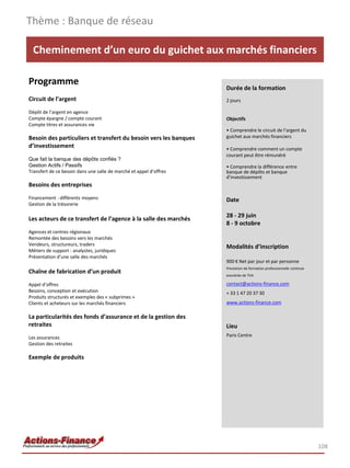 Thème : Banque de réseau

  Cheminement d’un euro du guichet aux marchés financiers

Programme
                                                                    Durée de la formation
Circuit de l’argent                                                 2 jours

Dépôt de l’argent en agence
Compte épargne / compte courant                                     Objectifs
Compte titres et assurances vie
                                                                    • Comprendre le circuit de l’argent du
Besoin des particuliers et transfert du besoin vers les banques     guichet aux marchés financiers
d’investissement                                                    • Comprendre comment un compte
                                                                    courant peut être rémunéré
Que fait la banque des dépôts confiés ?
Gestion Actifs / Passifs                                            • Comprendre la différence entre
Transfert de ce besoin dans une salle de marché et appel d’offres   banque de dépôts et banque
                                                                    d’investissement
Besoins des entreprises
Financement : différents moyens                                     Date
Gestion de la trésorerie

                                                                    28 - 29 juin
Les acteurs de ce transfert de l’agence à la salle des marchés
                                                                    8 - 9 octobre
Agences et centres régionaux
Remontée des besoins vers les marchés
Vendeurs, structureurs, traders                                     Modalités d’inscription
Métiers de support : analystes, juridiques
Présentation d’une salle des marchés
                                                                    900 € Net par jour et par personne
                                                                    Prestation de formation professionnelle continue
Chaîne de fabrication d’un produit                                  exonérée de TVA

Appel d’offres                                                      contact@actions-finance.com
Besoins, conception et exécution                                    + 33 1 47 20 37 30
Produits structurés et exemples des « subprimes »
Clients et acheteurs sur les marchés financiers                     www.actions-finance.com

La particularités des fonds d’assurance et de la gestion des
retraites                                                           Lieu
Les assurances                                                      Paris Centre
Gestion des retraites

Exemple de produits




                                                                                                                       108
 
