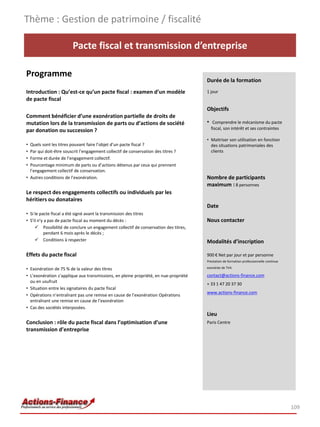 Thème : Gestion de patrimoine / fiscalité

                        Pacte fiscal et transmission d’entreprise

Programme
                                                                                      Durée de la formation
Introduction : Qu’est-ce qu’un pacte fiscal : examen d’un modèle                      1 jour
de pacte fiscal
                                                                                      Objectifs
Comment bénéficier d’une exonération partielle de droits de
mutation lors de la transmission de parts ou d’actions de société                     • Comprendre le mécanisme du pacte
par donation ou succession ?                                                            fiscal, son intérêt et ses contraintes

                                                                                      • Maitriser son utilisation en fonction
• Quels sont les titres pouvant faire l’objet d’un pacte fiscal ?                       des situations patrimoniales des
• Par qui doit-être souscrit l’engagement collectif de conservation des titres ?        clients
• Forme et durée de l’engagement collectif.
• Pourcentage minimum de parts ou d’actions détenus par ceux qui prennent
  l’engagement collectif de conservation.
• Autres conditions de l’exonération.                                                 Nombre de participants
                                                                                      maximum : 8 personnes
Le respect des engagements collectifs ou individuels par les
héritiers ou donataires
                                                                                      Date
• Si le pacte fiscal a été signé avant la transmission des titres
• S’il n’y a pas de pacte fiscal au moment du décès :                                 Nous contacter
      Possibilité de conclure un engagement collectif de conservation des titres,
          pendant 6 mois après le décès ;
      Conditions à respecter                                                         Modalités d’inscription

Effets du pacte fiscal                                                                900 € Net par jour et par personne
                                                                                      Prestation de formation professionnelle continue

• Exonération de 75 % de la valeur des titres                                         exonérée de TVA

• L’exonération s’applique aux transmissions, en pleine propriété, en nue-propriété   contact@actions-finance.com
  ou en usufruit
                                                                                      + 33 1 47 20 37 30
• Situation entre les signataires du pacte fiscal
                                                                                      www.actions-finance.com
• Opérations n’entraînant pas une remise en cause de l’exonération Opérations
  entraînant une remise en cause de l’exonération
• Cas des sociétés interposées.
                                                                                      Lieu
Conclusion : rôle du pacte fiscal dans l’optimisation d’une                           Paris Centre
transmission d’entreprise




                                                                                                                                         109
 
