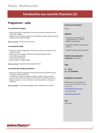 Thème : Multimarchés

                        Introduction aux marchés financiers (2)

Programme - suite
                                                                                    Durée de la formation
Le marché des changes                                                               2 jours

• Acteurs du marché et organisation interne des institutions financières face au
  marché des changes                                                                Objectifs
• Mécanismes et principales utilisations des produits de change: change comptant,
  change à terme, swaps de change                                                   • Comprendre l’organisation des
                                                                                      marchés financiers, le rôle des
Mise en pratique : Calcul d’un cours à terme                                          différents intervenants,

                                                                                    • Apprendre l’utilisation des principaux
Le marché de crédit                                                                   produits,

• Acteurs du marché et organisation interne des institutions financières face au    • Intégrer les risques qu’ils comportent
  marché du crédit
• Mécanismes et principales utilisations des produits dérivés de crédit
• Credit Default Swaps (CDS)                                                        Nombre de participants
• Credit Linked Notes (CLN)                                                         maximum : 8 personnes
• Bases juridiques et réglementaires

Mise en pratique : Étude d’une documentation de CLN
                                                                                    Date

Le marché des matières premières                                                    6 - 7 mars
                                                                                    12 - 13 novembre
• Acteurs du marché et organisation interne des institutions financières face au
  marché des matières premières
• Les différentes classes de matières premières : énergie, métaux, produits
  agricoles, autres matières premières et marchés liés aux matières premières       Modalités d’inscription
• Aperçu de produits « cash » et dérivés sur matières premières : principes et
  utilisations                                                                      900 € Net par jour et par personne
                                                                                    Prestation de formation professionnelle continue
Mise en pratique : Jeu de trading simplifié à partir d’évènements de marché         exonérée de TVA

                                                                                    contact@actions-finance.com
                                                                                    + 33 1 47 20 37 30
                                                                                    www.actions-finance.com



                                                                                    Lieu
                                                                                    Paris Centre




                                                                                                                                       11
 