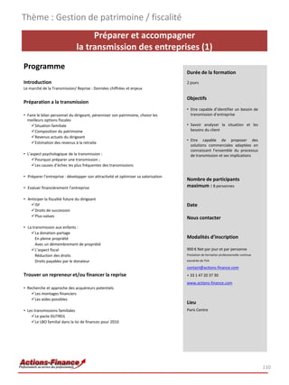 Thème : Gestion de patrimoine / fiscalité
                                     Préparer et accompagner
                                la transmission des entreprises (1)
Programme
                                                                                     Durée de la formation
Introduction                                                                         2 jours
Le marché de la Transmission/ Reprise : Données chiffrées et enjeux

                                                                                     Objectifs
Préparation a la transmission
                                                                                     • Etre capable d’identifier un besoin de
• Faire le bilan personnel du dirigeant, pérenniser son patrimoine, choisir les        transmission d’entreprise
  meilleurs options fiscales
    Situation familiale                                                             • Savoir analyser la situation et les
    Composition du patrimoine                                                         besoins du client
    Revenus actuels du dirigeant
                                                                                     • Etre capable de proposer des
    Estimation des revenus à la retraite
                                                                                       solutions commerciales adaptées en
                                                                                       connaissant l’ensemble du processus
• L’aspect psychologique de la transmission :                                          de transmission et ses implications
     Pourquoi préparer une transmission ;
     Les causes d’échec les plus fréquentes des transmissions

• Préparer l’entreprise : développer son attractivité et optimiser sa valorisation
                                                                                     Nombre de participants
• Evaluer financièrement l’entreprise                                                maximum : 8 personnes

• Anticiper la fiscalité future du dirigeant
   ISF                                                                              Date
   Droits de succession
   Plus-values                                                                      Nous contacter
• La transmission aux enfants :
    La donation-partage
       En pleine propriété                                                           Modalités d’inscription
       Avec un démembrement de propriété
    L’aspect fiscal                                                                 900 € Net par jour et par personne
       Réduction des droits                                                          Prestation de formation professionnelle continue

       Droits payables par le donateur                                               exonérée de TVA

                                                                                     contact@actions-finance.com
Trouver un repreneur et/ou financer la reprise                                       + 33 1 47 20 37 30
                                                                                     www.actions-finance.com
• Recherche et approche des acquéreurs potentiels
    Les montages financiers
    Les aides possibles
                                                                                     Lieu
• Les transmissions familiales                                                       Paris Centre
    Le pacte DUTREIL
    Le LBO familial dans la loi de finances pour 2010




                                                                                                                                        110
 