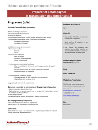 Thème : Gestion de patrimoine / fiscalité
                                   Préparer et accompagner
                              la transmission des entreprises (2)
Programme (suite)
                                                                                      Durée de la formation
Le choix d’un mode de transmission                                                    2 jours

Définir une stratégie de cession :
• Transfert progressif ou immédiat                                                    Objectifs
• Cession ou donation
• Examiner les conséquences sociales, fiscales et juridiques de la cession            • Etre capable d’identifier un besoin de
                                                                                        transmission d’entreprise
• Envisager les conséquences d’une transmission non préparée
           Conséquences juridiques
                                                                                      • Savoir analyser la situation et les
           Conséquences fiscales                                                        besoins du client

Les différents modes de transmission :                                                • Etre capable de proposer des
• Transmissions subies                                                                  solutions commerciales adaptées en
           Divorce                                                                      connaissant l’ensemble du processus
           Décès                                                                        de transmission et ses implications
• Transmissions préparées
           Mise en société
           Donation, donation partage
           Autres transmissions                                                       Nombre de participants
                                                                                      maximum : 8 personnes
• Transmission d’une entreprise individuelle
          Mise en société suivie de la vente ou d’une augmentation de capital
          réservée
          Location-gérance suivie de la vente du fonds de commerce                    Date
          Donation du fonds de commerce
                                                                                      Nous contacter
• Transmission des titres d’une société
          Montage classique de LBO : rappel des principes du LBO
          Régime fiscal de la vente des titres
                                                                                      Modalités d’inscription
Les garanties de paiement du prix de cession
                                                                                      900 € Net par jour et par personne
                                                                                      Prestation de formation professionnelle continue
Comment réorienter le patrimoine du dirigeant après la cession                        exonérée de TVA
• Détermination des objectifs financiers
• Optimisation des transmissions après prise en compte de la situation patrimoniale   contact@actions-finance.com
  et familiale : le « family office »                                                 + 33 1 47 20 37 30
• Choix des placements
                                                                                      www.actions-finance.com
• Problématique des familles recomposées : rôle de l’assurance-vie

Accompagnement du repreneur
• Suivi de l’entreprise afin d’assurer sa pérennité                                   Lieu
• Mise en place de financements complémentaires                                       Paris Centre

Conclusion :
Nécessité de faire appel à des professionnels compétents pour rédiger les actes de
cession et sécuriser le paiement du prix.




                                                                                                                                         111
 
