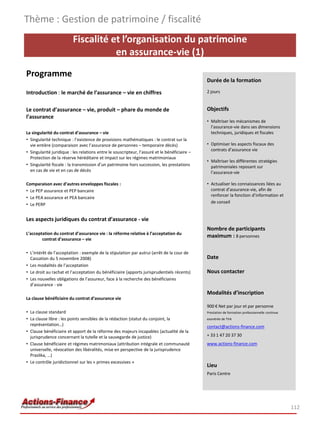 Thème : Gestion de patrimoine / fiscalité
                          Fiscalité et l’organisation du patrimoine
                                     en assurance-vie (1)
Programme
                                                                                               Durée de la formation

Introduction : le marché de l’assurance – vie en chiffres                                      2 jours


Le contrat d’assurance – vie, produit – phare du monde de                                      Objectifs
l’assurance
                                                                                               • Maîtriser les mécanismes de
                                                                                                 l’assurance-vie dans ses dimensions
La singularité du contrat d’assurance – vie                                                      techniques, juridiques et fiscales
• Singularité technique : l’existence de provisions mathématiques : le contrat sur la
  vie entière (comparaison avec l’assurance de personnes – temporaire décès)                   • Optimiser les aspects fiscaux des
                                                                                                 contrats d’assurance vie
• Singularité juridique : les relations entre le souscripteur, l’assuré et le bénéficiaire –
  Protection de la réserve héréditaire et impact sur les régimes matrimoniaux
                                                                                               • Maîtriser les différentes stratégies
• Singularité fiscale : la transmission d’un patrimoine hors succession, les prestations         patrimoniales reposant sur
  en cas de vie et en cas de décès                                                               l’assurance-vie

Comparaison avec d’autres enveloppes fiscales :                                                • Actualiser les connaissances liées au
• Le PEP assurance et PEP bancaire                                                               contrat d’assurance-vie, afin de
                                                                                                 renforcer la fonction d’information et
• Le PEA assurance et PEA bancaire
                                                                                                 de conseil
• Le PERP


Les aspects juridiques du contrat d’assurance - vie
                                                                                               Nombre de participants
L’acceptation du contrat d’assurance vie : la réforme relative à l’acceptation du
                                                                                               maximum : 8 personnes
        contrat d’assurance – vie

• L’intérêt de l’acceptation : exemple de la stipulation par autrui (arrêt de la cour de
  Cassation du 5 novembre 2008)                                                                Date
• Les modalités de l’acceptation
• Le droit au rachat et l’acceptation du bénéficiaire (apports jurisprudentiels récents)       Nous contacter
• Les nouvelles obligations de l’assureur, face à la recherche des bénéficiaires
  d’assurance - vie
                                                                                               Modalités d’inscription
La clause bénéficiaire du contrat d’assurance vie
                                                                                               900 € Net par jour et par personne
• La clause standard                                                                           Prestation de formation professionnelle continue
• La clause libre : les points sensibles de la rédaction (statut du conjoint, la               exonérée de TVA
  représentation…)                                                                             contact@actions-finance.com
• Clause bénéficiaire et apport de la réforme des majeurs incapables (actualité de la
  jurisprudence concernant la tutelle et la sauvegarde de justice)                             + 33 1 47 20 37 30
• Clause bénéficiaire et régimes matrimoniaux (attribution intégrale et communauté             www.actions-finance.com
  universelle, révocation des libéralités, mise en perspective de la jurisprudence
  Praslika, …)
• Le contrôle juridictionnel sur les « primes excessives »
                                                                                               Lieu
                                                                                               Paris Centre




                                                                                                                                                  112
 