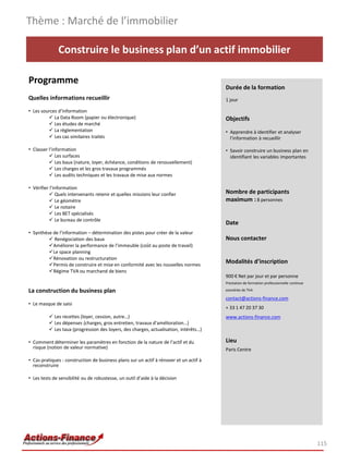 Thème : Marché de l’immobilier

              Construire le business plan d’un actif immobilier

Programme
                                                                                        Durée de la formation
Quelles informations recueillir                                                         1 jour

• Les sources d’information
          La Data Room (papier ou électronique)                                        Objectifs
          Les études de marché
          La règlementation                                                            • Apprendre à identifier et analyser
          Les cas similaires traités                                                     l’information à recueillir

• Classer l’information                                                                 • Savoir construire un business plan en
           Les surfaces                                                                  identifiant les variables importantes
           Les baux (nature, loyer, échéance, conditions de renouvellement)
           Les charges et les gros travaux programmés
           Les audits techniques et les travaux de mise aux normes

• Vérifier l’information
           Quels intervenants retenir et quelles missions leur confier                 Nombre de participants
           Le géomètre                                                                 maximum : 8 personnes
           Le notaire
           Les BET spécialisés
           Le bureau de contrôle
                                                                                        Date
• Synthèse de l’information – détermination des pistes pour créer de la valeur
          Renégociation des baux                                                       Nous contacter
         Améliorer la performance de l’immeuble (coût au poste de travail)
         Le space planning
         Rénovation ou restructuration
         Permis de construire et mise en conformité avec les nouvelles normes
                                                                                        Modalités d’inscription
         Régime TVA ou marchand de biens
                                                                                        900 € Net par jour et par personne
                                                                                        Prestation de formation professionnelle continue

La construction du business plan                                                        exonérée de TVA

                                                                                        contact@actions-finance.com
• Le masque de saisi
                                                                                        + 33 1 47 20 37 30
           Les recettes (loyer, cession, autre…)                                       www.actions-finance.com
           Les dépenses (charges, gros entretien, travaux d’amélioration…)
           Les taux (progression des loyers, des charges, actualisation, intérêts…)

• Comment déterminer les paramètres en fonction de la nature de l’actif et du           Lieu
  risque (notion de valeur normative)                                                   Paris Centre

• Cas pratiques : construction de business plans sur un actif à rénover et un actif à
  reconstruire

• Les tests de sensibilité ou de robustesse, un outil d’aide à la décision




                                                                                                                                           115
 
