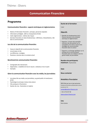 Thème : Divers

                                       Communication Financière

Programme
                                                                                      Durée de la formation
Communication financière : aspects techniques et réglementaires                       1 jour


•   Notions d’information financière : principes, personnes exposées                  Objectifs
•   Information privilégiée ; délit ou manquement d’initié
•   Cadre réglementaire ; maîtrise des risques                                        • Aborder les fondamentaux de la
                                                                                        finance bancaire et du contexte
•   Données financières et ratios fondamentaux : définitions, interprétations, rôle
                                                                                        technique et réglementaire
    dans la communication
                                                                                      • Apporter, à travers des exemples
                                                                                        concrets, des clés portant sur la
Les clés de la communication financière                                                 conception et la mise en œuvre des
                                                                                        stratégies de communication
                                                                                        financière dans le secteur
•   Enjeux et objectifs de la communication financière
•   Les principes et clés                                                             • Apporter un éclairage spécifique sur la
                                                                                        pratique de la communication
•   Les différentes stratégies                                                          financière dans ses relations avec les
•   Évolutions récentes dans le contexte actuel                                         grand media, les journalistes


Benchmark de communication financière                                                 Nombre de participants
                                                                                      maximum : 8 personnes
•   Cartographie des intervenants
•   Organisation ; modalités de mise en œuvre ; indicateurs mis en avant
•   Exemples                                                                          Date

Gérer la communication financière avec les média, les journalistes                    Nous contacter

•   Les enjeux liés aux media, aux journalistes, au grand public et investisseurs
    privés                                                                            Modalités d’inscription
•   Psychologie et principes moteurs des acteurs
•   Clés pratiques et illustrations                                                   900 € Net par jour et par personne
                                                                                      Prestation de formation professionnelle continue
•   Gestion de crise : illustrations et repères
                                                                                      exonérée de TVA

                                                                                      contact@actions-finance.com
                                                                                      + 33 1 47 20 37 30
                                                                                      www.actions-finance.com



                                                                                      Lieu
                                                                                      Paris Centre




                                                                                                                                         119
 