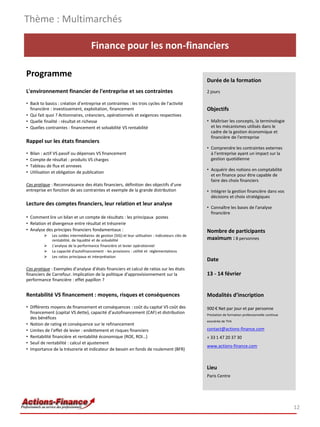 Thème : Multimarchés

                                       Finance pour les non-financiers

Programme
                                                                                                      Durée de la formation
L'environnement financier de l'entreprise et ses contraintes                                          2 jours

• Back to basics : création d’entreprise et contraintes : les trois cycles de l'activité
  financière : investissement, exploitation, financement                                              Objectifs
• Qui fait quoi ? Actionnaires, créanciers, opérationnels et exigences respectives
• Quelle finalité : résultat et richesse                                                              • Maîtriser les concepts, la terminologie
• Quelles contraintes : financement et solvabilité VS rentabilité                                       et les mécanismes utilisés dans le
                                                                                                        cadre de la gestion économique et
                                                                                                        financière de l'entreprise
Rappel sur les états financiers
                                                                                                      • Comprendre les contraintes externes
•   Bilan : actif VS passif ou dépenses VS financement                                                  à l’entreprise ayant un impact sur la
•   Compte de résultat : produits VS charges                                                            gestion quotidienne
•   Tableau de flux et annexes
                                                                                                      • Acquérir des notions en comptabilité
•   Utilisation et obligation de publication
                                                                                                        et en finance pour être capable de
                                                                                                        faire des choix financiers
Cas pratique : Reconnaissance des états financiers, définition des objectifs d’une
entreprise en fonction de ses contraintes et exemple de la grande distribution                        • Intégrer la gestion financière dans vos
                                                                                                        décisions et choix stratégiques
Lecture des comptes financiers, leur relation et leur analyse
                                                                                                      • Connaître les bases de l'analyse
                                                                                                        financière
• Comment lire un bilan et un compte de résultats : les principaux postes
• Relation et divergence entre résultat et trésorerie
• Analyse des principes financiers fondamentaux :                                                     Nombre de participants
              Les soldes intermédiaires de gestion (SIG) et leur utilisation : indicateurs clés de
               rentabilité, de liquidité et de solvabilité                                            maximum : 8 personnes
              L'analyse de la performance financière et levier opérationnel
              La capacité d'autofinancement - les provisions : utilité et réglementations
              Les ratios principaux et interprétation
                                                                                                      Date
Cas pratique : Exemples d’analyse d’états financiers et calcul de ratios sur les états
financiers de Carrefour. Implication de la politique d’approvisionnement sur la                       13 - 14 février
performance financière : effet papillon ?


Rentabilité VS financement : moyens, risques et conséquences                                          Modalités d’inscription
• Différents moyens de financement et conséquences : coût du capital VS coût des                      900 € Net par jour et par personne
  financement (capital VS dette), capacité d’autofinancement (CAF) et distribution                    Prestation de formation professionnelle continue
  des bénéfices
                                                                                                      exonérée de TVA
• Notion de rating et conséquence sur le refinancement
• Limites de l’effet de levier : endettement et risques financiers                                    contact@actions-finance.com
• Rentabilité financière et rentabilité économique (ROE, ROI…)                                        + 33 1 47 20 37 30
• Seuil de rentabilité : calcul et ajustement
                                                                                                      www.actions-finance.com
• Importance de la trésorerie et indicateur de besoin en fonds de roulement (BFR)


                                                                                                      Lieu
                                                                                                      Paris Centre




                                                                                                                                                         12
 