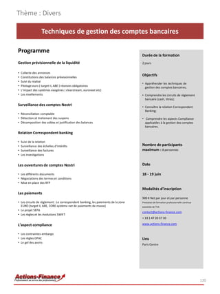 Thème : Divers

                   Techniques de gestion des comptes bancaires

Programme
                                                                                   Durée de la formation
Gestion prévisionnelle de la liquidité                                             2 jours

•   Collecte des annonces
•   Constitutions des balances prévisionnelles
                                                                                   Objectifs
•   Suivi du réalisé
                                                                                   • Appréhender les techniques de
•   Pilotage euro ( target II, ABE ) réserves obligatoires                           gestion des comptes bancaires;
•   L’impact des systèmes exogènes ( clearstream, euronext etc)
•   Les nivellements                                                               • Comprendre les circuits de règlement
                                                                                     bancaire (cash, titres);
Surveillance des comptes Nostri                                                    • Connaître la relation Correspondent
                                                                                     Banking;
• Réconciliation comptable
• Détection et traitement des suspens                                              • Comprendre les aspects Compliance
• Décomposition des soldes et justification des balances                             applicables à la gestion des comptes
                                                                                     bancaires.
Relation Correspondent banking

•   Suivi de la relation
•   Surveillance des échelles d’intérêts                                           Nombre de participants
•   Surveillance des factures                                                      maximum : 8 personnes
•   Les investigations


Les ouvertures de comptes Nostri                                                   Date

• Les différents documents                                                         18 - 19 juin
• Négociations des termes et conditions
• Mise en place des RFP
                                                                                   Modalités d’inscription
Les paiements
                                                                                   900 € Net par jour et par personne
• Les circuits de règlement : Le correspondent banking, les paiements de la zone   Prestation de formation professionnelle continue
  EURO (target II, ABE, CORE système net de paiements de masse)                    exonérée de TVA
• Le projet SEPA
                                                                                   contact@actions-finance.com
• Les règles et les évolutions SWIFT
                                                                                   + 33 1 47 20 37 30

L’aspect compliance                                                                www.actions-finance.com


• Les contraintes embargo
• Les règles OFAC                                                                  Lieu
• Le gel des avoirs
                                                                                   Paris Centre




                                                                                                                                      120
 