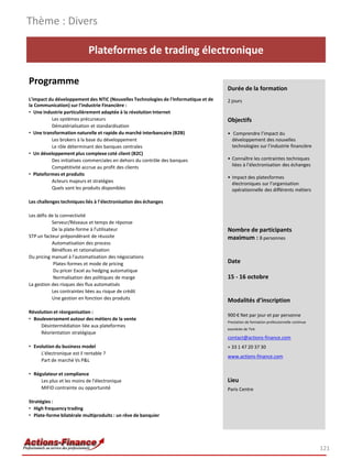 Thème : Divers

                            Plateformes de trading électronique

Programme
                                                                                     Durée de la formation
L'impact du développement des NTIC (Nouvelles Technologies de l'Informatique et de   2 jours
la Communication) sur l'industrie Financière :
• Une industrie particulièrement adaptée à la révolution Internet
          Les systèmes précurseurs                                                   Objectifs
          Dématérialisation et standardisation
• Une transformation naturelle et rapide du marché interbancaire (B2B)               • Comprendre l’impact du
          Les brokers à la base du développement                                       développement des nouvelles
          Le rôle déterminant des banques centrales                                    technologies sur l’industrie financière
• Un développement plus complexe coté client (B2C)
          Des initiatives commerciales en dehors du contrôle des banques             • Connaître les contraintes techniques
          Compétitivité accrue au profit des clients                                   liées à l’électronisation des échanges
• Plateformes et produits
                                                                                     • Impact des platesformes
          Acteurs majeurs et stratégies                                                électroniques sur l’organisation
          Quels sont les produits disponibles                                          opérationnelle des différents métiers

Les challenges techniques liés à l'électronisation des échanges

Les défis de la connectivité
           Serveur/Réseaux et temps de réponse
           De la plate-forme à l'utilisateur                                         Nombre de participants
STP un facteur prépondérant de réussite                                              maximum : 8 personnes
           Automatisation des process
           Bénéfices et rationalisation
Du pricing manuel à l'automatisation des négociations
            Plates-formes et mode de pricing                                         Date
            Du pricer Excel au hedging automatique
            Normalisation des politiques de marge                                    15 - 16 octobre
La gestion des risques des flux automatisés
           Les contraintes liées au risque de crédit
           Une gestion en fonction des produits                                      Modalités d’inscription
Révolution et réorganisation :
                                                                                     900 € Net par jour et par personne
• Bouleversement autour des métiers de la vente
                                                                                     Prestation de formation professionnelle continue
     Désintermédiation liée aux plateformes
                                                                                     exonérée de TVA
     Réorientation stratégique
                                                                                     contact@actions-finance.com
• Evolution du business model                                                        + 33 1 47 20 37 30
     L'électronique est il rentable ?
                                                                                     www.actions-finance.com
     Part de marché Vs P&L

• Régulateur et compliance
     Les plus et les moins de l'électronique                                         Lieu
     MIFID contrainte ou opportunité                                                 Paris Centre

Stratégies :
• High frequency trading
• Plate-forme bilatérale multiproduits : un rêve de banquier




                                                                                                                                        121
 