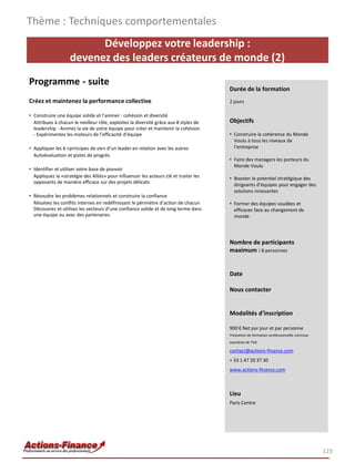 Thème : Techniques comportementales
                          Développez votre leadership :
                    devenez des leaders créateurs de monde (2)
Programme - suite
                                                                                       Durée de la formation
Créez et maintenez la performance collective                                           2 jours

• Construire une équipe solide et l’animer : cohésion et diversité
  Attribuez à chacun le meilleur rôle, exploitez la diversité grâce aux 8 styles de    Objectifs
  leadership - Animez la vie de votre équipe pour créer et maintenir la cohésion
  - Expérimentez les moteurs de l’efficacité d’équipe                                  • Construire la cohérence du Monde
                                                                                         Voulu à tous les niveaux de
• Appliquer les 6 «principes de vie» d’un leader en relation avec les autres             l’entreprise
  Autoévaluation et pistes de progrès
                                                                                       • Faire des managers les porteurs du
                                                                                         Monde Voulu
• Identifier et utiliser votre base de pouvoir
  Appliquez la «stratégie des Alliés» pour influencer les acteurs clé et traiter les   • Booster le potentiel stratégique des
  opposants de manière efficace sur des projets délicats
                                                                                         dirigeants d’équipes pour engager des
                                                                                         solutions innovantes
• Résoudre les problèmes relationnels et construire la confiance
  Résolvez les conflits internes en redéfinissant le périmètre d’action de chacun      • Former des équipes soudées et
  Découvrez et utilisez les vecteurs d’une confiance solide et de long terme dans        efficaces face au changement de
  une équipe ou avec des partenaires                                                     monde




                                                                                       Nombre de participants
                                                                                       maximum : 8 personnes


                                                                                       Date

                                                                                       Nous contacter


                                                                                       Modalités d’inscription

                                                                                       900 € Net par jour et par personne
                                                                                       Prestation de formation professionnelle continue
                                                                                       exonérée de TVA

                                                                                       contact@actions-finance.com
                                                                                       + 33 1 47 20 37 30
                                                                                       www.actions-finance.com



                                                                                       Lieu
                                                                                       Paris Centre




                                                                                                                                          123
 