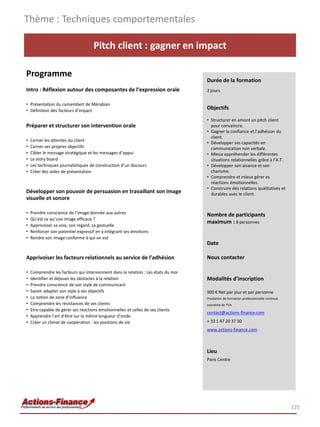 Thème : Techniques comportementales

                                    Pitch client : gagner en impact

Programme
                                                                                    Durée de la formation
Intro : Réflexion autour des composantes de l’expression orale                      2 jours

• Présentation du camembert de Mérabian
• Définition des facteurs d’impact
                                                                                    Objectifs

                                                                                    • Structurer en amont un pitch client
Préparer et structurer son intervention orale                                         pour convaincre.
                                                                                    • Gagner la confiance et l’adhésion du
                                                                                      client.
•   Cerner les attentes du client
                                                                                    • Développer ses capacités en
•   Cerner ses propres objectifs                                                      communication non verbale.
•   Cibler le message stratégique et les messages d’appui                           • Mieux appréhender les différentes
•   Le story board                                                                    situations relationnelles grâce à l’A.T.
•   Les techniques journalistiques de construction d’un discours                    • Développer son aisance et son
•   Créer des aides de présentation                                                   charisme.
                                                                                    • Comprendre et mieux gérer es
                                                                                      réactions émotionnelles.
                                                                                    • Construire des relations qualitatives et
Développer son pouvoir de persuasion en travaillant son image                         durables avec le client.
visuelle et sonore

•   Prendre conscience de l’image donnée aux autres                                 Nombre de participants
•   Qu’est ce qu’une image efficace ?
                                                                                    maximum : 8 personnes
•   Apprivoiser sa voix, son regard, sa gestuelle
•   Renforcer son potentiel expressif en y intégrant ses émotions
•   Rendre son image conforme à qui on est
                                                                                    Date

Apprivoiser les facteurs relationnels au service de l’adhésion                      Nous contacter

•   Comprendre les facteurs qui interviennent dans la relation : Les états du moi
•   Identifier et déjouer les obstacles à la relation                               Modalités d’inscription
•   Prendre conscience de son style de communicant
•   Savoir adapter son style à ses objectifs                                        900 € Net par jour et par personne
•   La notion de zone d’influence                                                   Prestation de formation professionnelle continue
•   Comprendre les résistances de ses clients                                       exonérée de TVA
•   Etre capable de gérer ses réactions émotionnelles et celles de ses clients
                                                                                    contact@actions-finance.com
•   Apprendre l’art d’être sur la même longueur d’onde
•   Créer un climat de coopération : les positions de vie                           + 33 1 47 20 37 30
                                                                                    www.actions-finance.com



                                                                                    Lieu
                                                                                    Paris Centre




                                                                                                                                       125
 