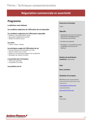 Thème : Techniques comportementales

                           Négociation commerciale et assertivité

Programme
                                                                Durée de la formation
La définition selon Webster
                                                                2 jours

Les conditions objectives de l’affirmation de soi impossible
                                                                Objectifs
Les conditions subjectives de l'affirmation impossible
• S’affirmer, c'est d'abord devenir adulte                      • Appréhender les secrets et techniques
• Reconnaître la légitimité de ses droits                         permettant le développement du
• Déclarer les droits de chacun                                   charisme des commerciaux

                                                                • Accroître son assertivité
Les zones
• Confort – Risque – Panique                                    • Développer une mentalité de réussite
                                                                  en identifiant ses forces et ses
Les principaux usages de l’affirmation de soi                     faiblesses
•   Formuler clairement une demande ou un refus
•   Entrer en relation avec un autre
•   Émettre sur un ton juste les critiques et les compliments
•   Développer des relations d'intimité
                                                                Nombre de participants
L’assertivité dans l’entreprise                                 maximum : 8 personnes
• Tester votre assertivité
• La résolution d’un conflit

                                                                Date
Les positions de vie
                                                                Nous contacter


                                                                Modalités d’inscription

                                                                900 € Net par jour et par personne
                                                                Prestation de formation professionnelle continue
                                                                exonérée de TVA

                                                                contact@actions-finance.com
                                                                + 33 1 47 20 37 30
                                                                www.actions-finance.com



                                                                Lieu
                                                                Paris Centre




                                                                                                                   128
 