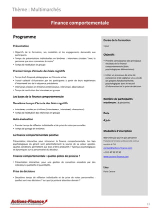 Thème : Multimarchés

                                       Finance comportementale

Programme
                                                                                        Durée de la formation
Présentation                                                                            1 jour

• Objectifs de la formation, ses modalités et les engagements demandés aux
  participants.                                                                         Objectifs
• Temps de présentations individuelles en binômes : interviews croisées "avec la
  personne que vous connaissez le moins"                                                • Prendre connaissance des principaux
• Temps de restitution en groupe                                                          résultats de la finance
                                                                                          comportementale (biais
                                                                                          psychologiques élémentaires)
Premier temps d‘écoute des biais cognitifs
                                                                                        • Initier un processus de prise de
• Temps bref d'exposé pédagogique sur l'écoute active                                     conscience et de vigilance vis-a-vis de
• Travail collectif d'illustration par les participants à partir de leurs expériences     ses propres fonctionnements
  d'interviewé lors de la séquence précédente                                             psychologiques dans le recueil
• Interviews croisées en trinômes (intervieweur, interviewé, observateur)                 d’informations et la prise de décision
• Temps de restitution des interviews en groupe

Les bases de la finance comportementale
                                                                                        Nombre de participants
Deuxième temps d‘écoute des biais cognitifs                                             maximum : 8 personnes

• Interviews croisées en trinômes (intervieweur, interviewé, observateur)
• Temps de restitution des interviews en groupe                                         Date

Auto-évaluation                                                                         4 juin
• Premier temps de réflexion individuelle et de prise de notes personnelles
• Temps de partage en trinômes
                                                                                        Modalités d’inscription
La finance comportementale positive
                                                                                        900 € Net par jour et par personne
Présentation interactive pour réincarner la finance comportementale. Les bais           Prestation de formation professionnelle continue
psychologiques du gérant sont potentiellement la source de sa valeur ajoutée.           exonérée de TVA
Quelles conditions permettent aux biais d’être productifs ? Aperçus psychologiques      contact@actions-finance.com
et dynamiques sur la personnalité du décideur.
                                                                                        + 33 1 47 20 37 30
Finance comportementale : quelles pistes de process ?                                   www.actions-finance.com

• Présentation interactive: pour une gestion de conviction encadrée par des
  indicateurs qualitatifs et quantitatifs.
                                                                                        Lieu
Prise de décisions                                                                      Paris Centre

• Deuxième temps de réflexion individuelle et de prise de notes personnelles :
  quelles sont mes décisions ? sur quoi je porterai attention demain ?




                                                                                                                                           13
 
