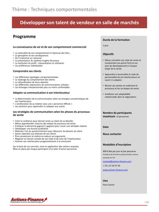 Thème : Techniques comportementales

         Développer son talent de vendeur en salle de marchés

Programme
                                                                                Durée de la formation
                                                                                1 jour
La connaissance de soi et de son comportement commercial
•   La rationalité de son comportement à l’épreuve des faits…
•   La perception et ses conséquences
                                                                                Objectifs
•   De l’irrationnel au rationnel
•   La présentation du système Insights Discovery                               • Mieux connaître son style de vente et
•   La restitution du profil : interprétation et utilisation                      comprendre ses points forts et ses
•   Les préférences individuelles                                                 axes de développement à chaque
                                                                                  étape de la vente.
Comprendre ses clients
                                                                                • Apprendre à reconnaître le style de
•   Les différentes typologies comportementales                                   personnalité de ses interlocuteurs et
•   Le repérage du comportement des clients                                       savoir s’y adapter.
•   La rationalisation de leurs attentes
•   Les différentes expressions de communications utilisées                     • Réussir ses ventes en maîtrisant le
•   Les échanges interpersonnels plus ou moins confortables                       processus et les six étapes de vente. 
Adapter sa communication à son interlocuteur                                    • Améliorer son adaptabilité
                                                                                  relationnelle dans la négociation.
• La détermination de la communication selon les énergies caractéristiques de
  son interlocuteur
• L’amélioration de sa relation avec une « personne difficile »
• Les solutions pour apprendre à s’adapter aux autres

Les stratégies de communication selon les phases du processus                   Nombre de participants
de vente                                                                        maximum : 8 personnes
•   Créer la confiance pour donner envie au client de se dévoiler
•   Mieux appréhender chacune des étapes du processus de vente
•   Pratiquer la démarche gagnant / gagnant pour nouer une véritable relation   Date
•   Développer une écoute qualitative
•   Maitriser l’art du questionnement pour découvrir les besoins du client
•   Savoir répondre aux attentes de ses clients                                 Nous contacter
•   Être convaincant et mettre en valeurs ses arguments
•   Négocier en tenant compte de son style et de celui de l’interlocuteur
•   Amener son interlocuteur progressivement à la conclusion
                                                                                Modalités d’inscription
Sur la base de cas concrets, mise en application des notions acquises.
Mise en place par chaque participant d’un plan d’action personnel.
                                                                                900 € Net par jour et par personne
                                                                                Prestation de formation professionnelle continue
                                                                                exonérée de TVA

                                                                                contact@actions-finance.com
                                                                                + 33 1 47 20 37 30
                                                                                www.actions-finance.com



                                                                                Lieu
                                                                                Paris Centre




                                                                                                                                   130
 