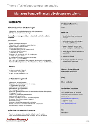 Thème : Techniques comportementales

             Managers banque-finance : développez vos talents

Programme
                                                                                   Durée de la formation

Réflexion autour du rôle du manager                                                2 jours

• Présentation des modes d’organisation et de management
• Définition et compétences du manager                                             Objectifs
Business Game « Management d’une entreprise de fabrication de boites               • Identifier les rôles et fonctions du
gigognes »                                                                           manager.
Débriefing sur :                                                                   • Se connaître en tant que manager ;
                                                                                     ses atouts, ses faiblesses.
•   Prise de conscience de l’objectif
•   Présentation de la stratégie et du plan d’action.
•   Prise en compte du besoin client.                                              • Acquérir des outils concrets pour
•   Relation avec la concurrence.                                                    piloter une équipe et la faire évoluer.
•   Le rôle attribué à chacun des collaborateurs.
•   La circulation des informations                                                • Savoir fixer des objectifs qualitatifs et
•   La fédération de l’équipe                                                        quantitatifs.
•   Découverte de la notion de style de management
•   La notion de « prise de recul »                                                • Fédérer une équipe.
•   Le modèle P.A.E.I ou les 4 fonctions du manager
•   Présentation du modèle P.A.E.I
•   Test P.A.E.I ou la découverte pour chacun de ses fonctions préférentielles.    • Développer sa posture de manager
•   Atelier de réflexion pour chacun d’amélioration sur chacune des 4 fonctions.     tout en restant producteur.


L’objectif

• La détermination de l’objectif
                                                                                   Nombre de participants
• La formulation de l’objectif                                                     maximum : 8 personnes
• Le cycle du progrès ou le P.D.C.A


                                                                                   Date
Les styles de management
•   Présentation des quatre styles.                                                Nous contacter
•   Adaptation du style à l’autonomie du managé.
•   Le management situationnel
•   Les différents modes de décision
•   Atelier « styles de management »                                               Modalités d’inscription
•   Test : « style préférentiel »
•   Jeu de rôle : animation de réunion et adéquation du style de management
                                                                                   900 € Net par jour et par personne
•   L’Equipe performante
•   Qu’est-ce qu’une équipe performante ?                                          Prestation de formation professionnelle continue
•   Les dessous de la motivation                                                   exonérée de TVA
•   Qu’est-ce qui fait qu’une équipe se sent impliquée ?
                                                                                   contact@actions-finance.com
•   Développer des relations gagnant-gagnant.
•   Atelier « motivation »                                                         + 33 1 47 20 37 30
•   Découverte des différents leviers de motivation
•   Prise de conscience du caractère individuel de la motivation                   www.actions-finance.com
•   Animation d’une réunion de motivation


Atelier relations « gagnant-gagnant »                                              Lieu
                                                                                   Paris Centre
• Prendre en compte sa vision de soi et de l’autre dans la relation
• Savoir se positionner dans certaines situations de la vie de l’équipe



                                                                                                                                      131
 