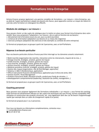 Formations Intra-Entreprise

Actions-Finance propose également une gamme complète de formations « sur mesure » Intra-Entreprise, qui,
au-delà de l’aspect parfaitement adapté aux besoins de chacun, peut apparaître comme un moyen de réduire le
coût des cette formation en mélangeant les effectifs.


Modules de catalogue « sur mesure »
Vous pouvez choisir un des sujets de catalogue pour le mettre en place sous format Intra-Entreprise dans votre
société. Nous vous proposons l’adaptation « sur mesure » de ce sujet en fonction de vos besoins :
 déroulement de la formation (cours du soir, jours ou demi-journées)
 contenue de la formation (adaptation aux besoins et au niveau des stagiaires)
 exercices pratiques (adaptation des exercices et des exemples au contexte de votre entreprise)

Ce format est proposé pour un groupe à partir de 3 personnes, avec un tarif forfaitaire.


Réponse à un besoin particulier
Pour vos besoins particuliers Actions-Finance peut être interrogé sur les domaines suivants notamment:

• Multi-marchés (organisation des marchés, interaction entre les intervenants, impacts de la crise...)
• Change (marché, stratégies, produits, gestion de risque)
• Crédit (marché, stratégies, produits, gestion de risque)
• Taux (marché, stratégies, produits, gestion de risque)
• Actions (marché, stratégies, produits, gestion de risque)
• Matières premières (marché, stratégies, produits, gestion de risque)
• Gestion des risques (organisation, rôle de Risk Manager, approches)
• Solvency II, Bâle II (fondamentaux, application)
• IFRS et instruments financiers (fondamentaux, application pour la force de vente, SSII)
• Gestion d'actifs / Asset Management
• Produits d'assurance (ALM, allocation d'actifs, produit pour fonds de retraites...)
• Développement comportemental (leadership, résolution de conflits, management…)

Ce format est proposé pour un groupe à partir de 3 personnes, avec un tarif forfaitaire.


Coaching personnel
Nous pouvons vous proposer également des formations individuelles « sur mesure », sous format de coaching.
Cette formule est extrêmement efficace sur des sujets très techniques tels que Pricing, normes comptables IFRS,
utilisation et construction des produits structurés, etc. mais également dans des cas de besoin d’apprentissage
rapide (par exemple dans un cadre de changement rapide d’un poste).

Ce format est proposé pour 1 ou 2 personnes.



Pour tous ces besoins ou informations complémentaires, contactez-nous :
 contact@actions-finance.com
 01 47 20 37 30




                                                                                                              133
 