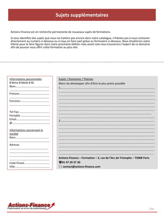 Sujets supplémentaires

Actions-Finance est en recherche permanente de nouveaux sujets de formations.

Si vous identifiez des sujets que nous ne traitons pas encore dans notre catalogue, n’hésitez pas à nous contacter
directement au numéro ci-dessous ou à nous en faire part grâce au formulaire ci-dessous. Nous étudierons votre
thème pour le faire figurer dans notre prochaine édition mais avant cela nous trouverons l’expert de ce domaine
afin de pouvoir vous offrir cette formation au plus vite.




Informations personnelles              Sujets / Domaines / Thèmes
  Mme Melle M.                         Merci de développer afin d’être le plus précis possible
Nom………………………………………….                   1………………………………………………………………………………………………………….……………
………………………………….………...…..                …………………………………………………………………………………………………………………………
Prénom…………………………………….                  …………………………………………………………………………………………………………………………
………………………………….….…….……                  ………………….………………………………………………………………………………………………………
Fonction……………………………………                 …………………………………………………………………………………………………………………………
………………………….………….…………..                 …………………………………………………………………………………………………………………………
                                       …………………………………………………………………………………………………………………………
Tél Fixe …………………………….…......           …………………………………………………………………………………………………………………….
Portable …………...………………………              …………………………………………………………………………………………………………………………
Email…………………………………...……                2………………………………………………………………………………………………………………………
@…………….…….…………………….……                  …………………………………………………………………………………………………………………………
                                       …………………………………………………………………………………………………………………………
Informations concernant la             …………………………………………………………………………………………………………………………
société                                …………………………………………………………………………………………………………………………
Nom…………………………………………                    …………………………………………………………………………………………………………………………
………………………………………….………                   …………………………………………………………………………………………………………………………
Adresse                                …………………………………………………………………………………………………………………………
..………………………………………………                   …………………………………………………………………………………………………………………………
…………………………………………………                    ………………………………………………………………………………………………………………………..
….………………………..……………………
………..……………………….……..……….                Actions-Finance – Formation – 3, rue de l’Arc de Triomphe – 75008 Paris
Code Postal……………………………….               01 47 20 37 30
Ville………..………………………..……….               contact@actions-finance.com




                                                                                                                 134
 
