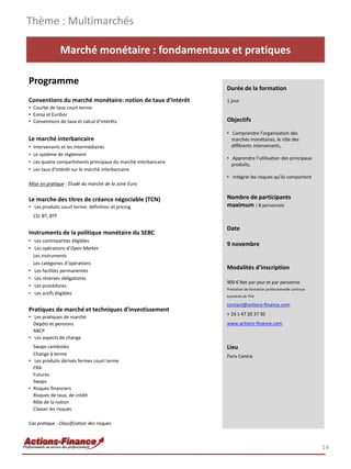 Thème : Multimarchés

                  Marché monétaire : fondamentaux et pratiques

Programme
                                                                  Durée de la formation
Conventions du marché monétaire: notion de taux d’intérêt         1 jour
• Courbe de taux court terme
• Eonia et Euribor
• Conventions de taux et calcul d’intérêts                        Objectifs

                                                                  • Comprendre l’organisation des
Le marché interbancaire                                             marchés monétaires, le rôle des
•   Intervenants et les intermédiaires                              différents intervenants,
•   Le système de règlement
                                                                  • Apprendre l’utilisation des principaux
•   Les quatre compartiments principaux du marché interbancaire     produits,
•   Les taux d’intérêt sur le marché interbancaire
                                                                  • Intégrer les risques qu’ils comportent
Mise en pratique : Étude du marché de la zone Euro


Le marche des titres de créance négociable (TCN)                  Nombre de participants
• Les produits court terme: définition et pricing                 maximum : 8 personnes
    CD, BT, BTF

                                                                  Date
Instruments de la politique monétaire du SEBC
• Les contreparties éligibles
                                                                  9 novembre
• Les opérations d’Open Market
  Les instruments
  Les catégories d’opérations
• Les facilités permanentes
                                                                  Modalités d’inscription
• Les réserves obligatoires
                                                                  900 € Net par jour et par personne
• Les procédures
                                                                  Prestation de formation professionnelle continue
• Les actifs éligibles
                                                                  exonérée de TVA

                                                                  contact@actions-finance.com
Pratiques de marché et techniques d’investissement
                                                                  + 33 1 47 20 37 30
• Les pratiques de marché
  Dépôts et pensions                                              www.actions-finance.com
  ABCP
• Les aspects de change
  Swaps cambistes                                                 Lieu
  Change à terme                                                  Paris Centre
• Les produits dérivés fermes court terme
  FRA
  Futures
  Swaps
• Risques financiers
  Risques de taux, de crédit
  Rôle de la notion
  Classer les risques

Cas pratique : Classification des risques



                                                                                                                     14
 