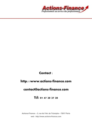 Contact :

http://www.actions-finance.com

 contact@actions-finance.com

              Tél: 01 47 20 37 30



Actions-Finance – 3, rue de l’Arc de Triomphe – 75017 Paris
          web : http://www.actions-finance.com
 