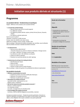 Thème : Multimarchés

                 Initiation aux produits dérivés et structurés (1)

Programme
                                                                                              Durée de la formation
Les produits dérivés : fondamentaux et pratiques                                              2 jours
Rappel : différence entre produits cash et produits dérivés

• Le marché des produits dérivés                                                              Objectifs
        Marché de gré à gré (OTC) et marché organisé
        Les différents marchés                                                               • Comprendre les mécanismes et
                                                                                                l’utilisation des options, futures et
        Les différents produits dérivés: options, dérivés fermes (futures, forwards,
          swaps)…                                                                               produits dérivés
        Les options ou dérivés optionnels
                                                                                              • Savoir évaluer un produits dérivé
Qu’est-ce qu’une option?
                                                                                                (pricing)
Utilisation: couverture ou effet de levier
Pricing: notion de volatilité et de valeur temps                                              • Comprendre le principe des
Différentes stratégies; spread, strangle, straddle, collar                                      principales stratégies de couverture
Mise en pratique : découverte des options principales: put, call, floor, cap et utilisation
dans les produits structurés. Exemple de produits structurés
                                                                                              Nombre de participants
• Les dérivés fermes                                                                          maximum : 8 personnes
       Qu’est ce qu’un dérivé ferme?
        Forwards et futures (sur actions et indices) et utilisation / Change à terme
       Les swaps : Définition / IR swaps et autres swaps
       Les dérivés de crédit : CDS: définition et utilisation                                Date
       Indices de crédit et utilisation
       Évolution du marché des dérivés de crédit: big bang                                   5 - 6 septembre

• Fondamentaux du pricing et du trading de dérivés
       Identification des risques
                                                                                              Modalités d’inscription
       Notion de NPV
       Calcul du mark-to-market
                                                                                              900 € Net par jour et par personne
       Gestion en delta neutre et notion de grecs
                                                                                              Prestation de formation professionnelle continue
Mise en pratique : étude de la gestion d’un portefeuille de dérivés et optimisation
                                                                                              exonérée de TVA

Les produits structurés                                                                       contact@actions-finance.com
• Définition et présentation du marché                                                        + 33 1 47 20 37 30
        Intérêt des produits structurés et difficultés théoriques                            www.actions-finance.com
        Définition d'un produit structuré
        Définition et profil de gain contractuel
• Décomposer les produits structurés
  2 grandes familles: capital garanti ou non                                                  Lieu
  Rapport risque / rendement                                                                  Paris Centre
• Qui sont les acteurs du marché des produits structurés ?
  Banques, sociétés de gestion
  Les corporates et états
  Les assets –managements et la clientèle privée
• Forme juridique des produits structurés
  Certificats / EMTN et BMTN/ Obligations (convertibles, reverses)

Exemples de produits structurés : Produits de première génération / Garantie en
capital et indexation à la performance d'un indice ou d'une action, d'un panier de
valeurs, d'une obligation zéro-coupon combinée à une partie optionnelle


                                                                                                                                                 16
 